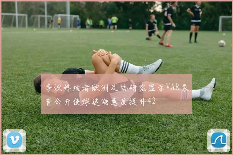 争议终结者欧洲足协研究显示VAR录音公开使球迷满意度提升42