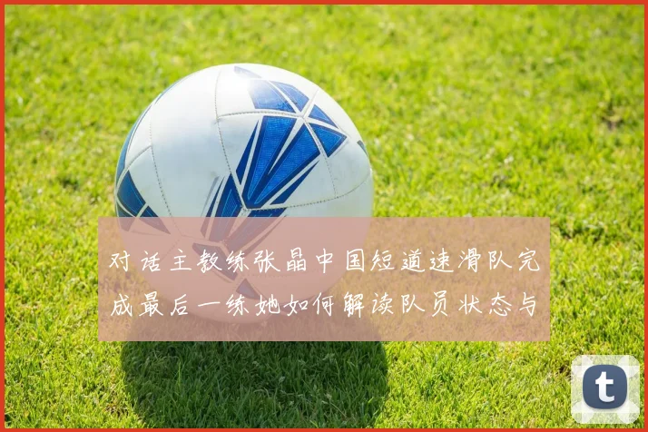 对话主教练张晶中国短道速滑队完成最后一练她如何解读队员状态与战术布局